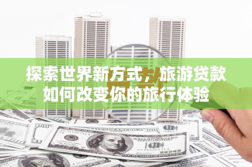 隆回探索世界新方式，旅游贷款如何改变你的旅行体验